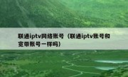 联通iptv网络账号（联通iptv账号和宽带账号一样吗）