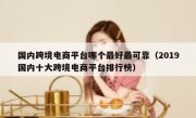 国内跨境电商平台哪个最好最可靠（2019国内十大跨境电商平台排行榜）