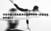 抖音外国人粉丝最多的是谁呀视频（抖音出名的外国人）