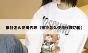 推特怎么使用代理（推特怎么使用代理功能）