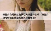 微信公众号粉丝的获取方法是什么呢（微信公众号粉丝的获取方法具体有哪些）
