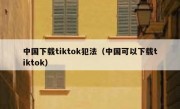 中国下载tiktok犯法（中国可以下载tiktok）
