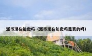 派币现在能卖吗（派币现在能卖吗是真的吗）