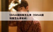 tiktok国际版怎么用（tiktok国际版怎么用安卓）