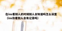 在ins看别人的时候别人会知道吗怎么设置（ins你看别人会有记录吗）
