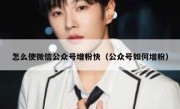 怎么使微信公众号增粉快（公众号如何增粉）