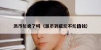 派币能卖了吗（派币到底能不能值钱）