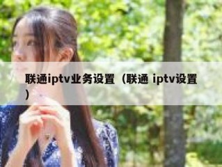 联通iptv业务设置（联通 iptv设置）