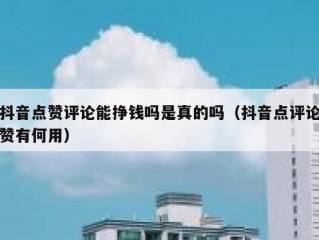 抖音点赞评论能挣钱吗是真的吗（抖音点评论赞有何用）