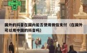 国外的抖音在国内能否使用微信支付（在国外可以用中国的抖音吗）
