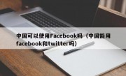 中国可以使用Facebook吗（中国能用facebook和twitter吗）