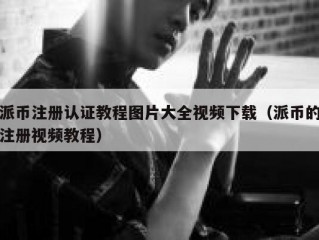 派币注册认证教程图片大全视频下载（派币的注册视频教程）