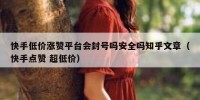 快手低价涨赞平台会封号吗安全吗知乎文章（快手点赞 超低价）