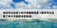 派币可以交易了吗今天最新消息（派币可以交易了吗今天最新消息新闻）