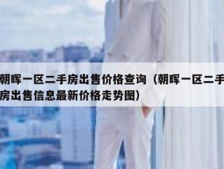 朝晖一区二手房出售价格查询（朝晖一区二手房出售信息最新价格走势图）