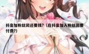 抖音加粉丝团还要钱?（在抖音加入粉丝团要付费?）