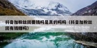 抖音加粉丝团要钱吗是真的吗吗（抖音加粉丝团有钱赚吗）
