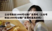 公众号粉丝1000可以赚广告费吗（公众号粉丝1000可以赚广告费吗是真的吗）