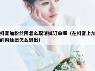 抖音加粉丝团怎么取消掉订单呢（在抖音上加的粉丝团怎么退出）
