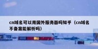 cn域名可以用国外服务器吗知乎（cn域名不备案能解析吗）
