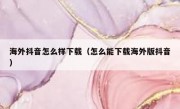 海外抖音怎么样下载（怎么能下载海外版抖音）