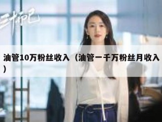 油管10万粉丝收入（油管一千万粉丝月收入）