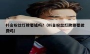 抖音粉丝灯牌要钱吗?（抖音粉丝灯牌需要续费吗）