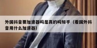 外国抖音要加速器吗是真的吗知乎（看国外抖音用什么加速器）