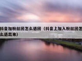 抖音加粉丝团怎么退团（抖音上加入粉丝团怎么退出来）