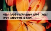 微信公众号看粉丝发的消息有记录吗（微信公众号可以看见粉丝的朋友圈吗）