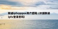 联通iptvpppoe用户密码（中国联通iptv登录密码）