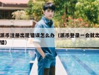 派币注册出现错误怎么办（派币登录一会就出错）