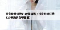 抖音粉丝灯牌1-20等级表（抖音粉丝灯牌120等级表在哪里看）