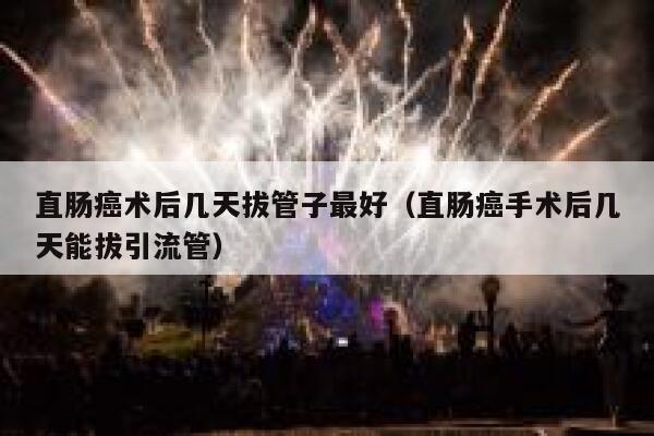 直肠癌术后几天拔管子最好（直肠癌手术后几天能拔引流管） 第1张