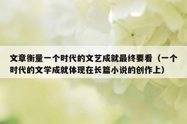 文章衡量一个时代的文艺成就最终要看(一个时代的文学成就体现在长篇小说的创作上) 第1张 文章衡量一个时代的文艺成就最终要看(一个时代的文学成就体现在长篇小说的创作上) 第1张