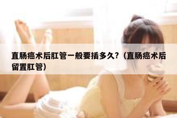 直肠癌术后肛管一般要插多久?（直肠癌术后留置肛管） 第1张