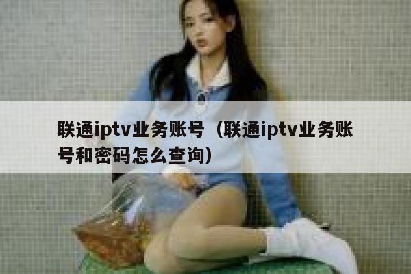联通iptv业务账号（联通iptv业务账号和密码怎么查询） 第1张