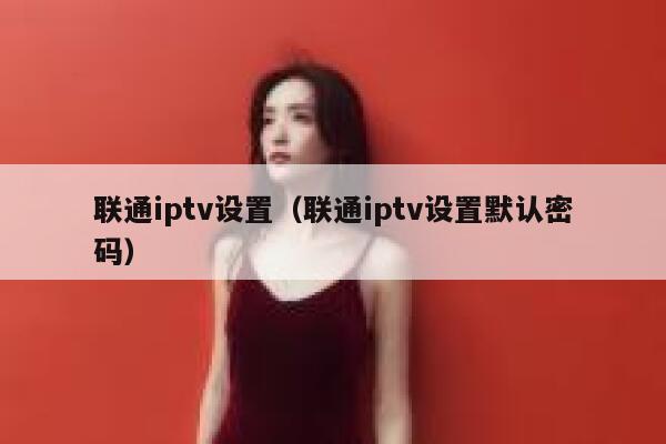 联通iptv设置（联通iptv设置默认密码） 第1张