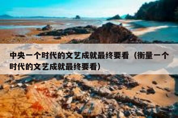 中央一个时代的文艺成就最终要看(衡量一个时代的文艺成就最终要看) 第1张 中央一个时代的文艺成就最终要看(衡量一个时代的文艺成就最终要看) 第1张