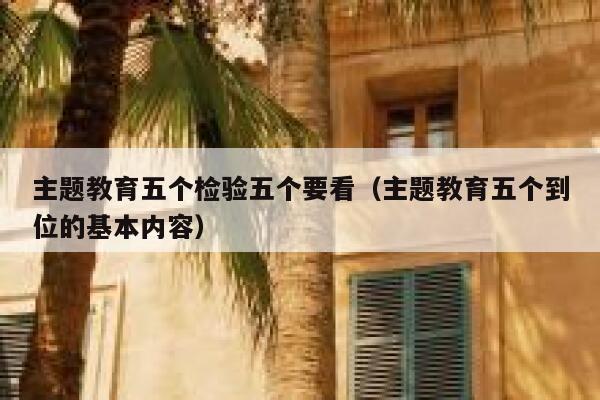 主题教育五个检验五个要看(主题教育五个到位的基本内容) 第1张 主题教育五个检验五个要看(主题教育五个到位的基本内容) 第1张