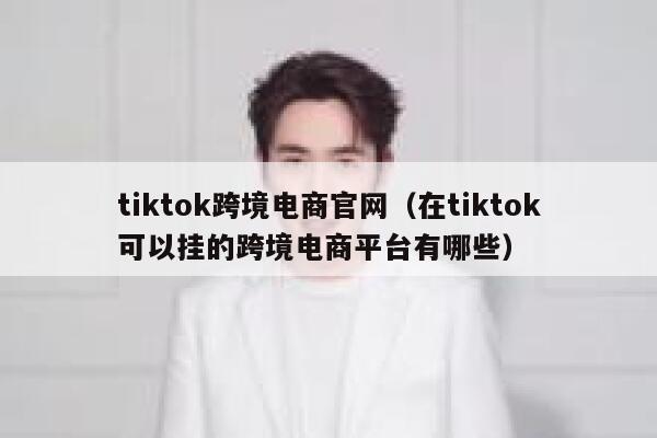 tiktok跨境电商官网（在tiktok可以挂的跨境电商平台有哪些） 第1张