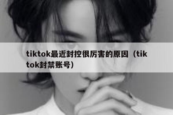 tiktok最近封控很厉害的原因（tiktok封禁账号） 第1张