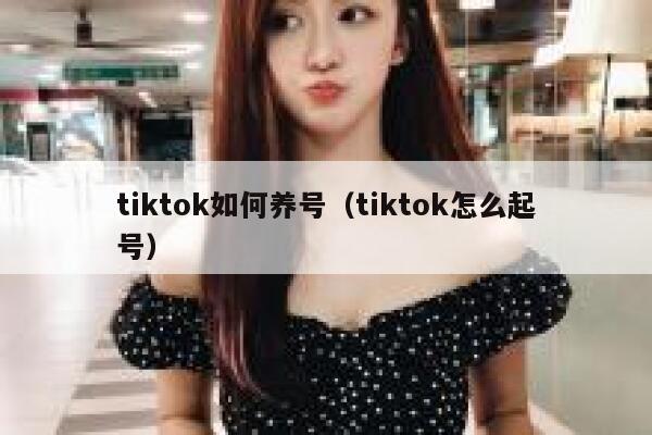 tiktok如何养号(tiktok怎么起号) 第1张 tiktok如何养号(tiktok怎么起号) 第1张