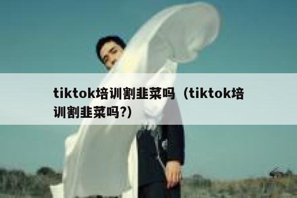 tiktok培训割韭菜吗（tiktok培训割韭菜吗?） 第1张
