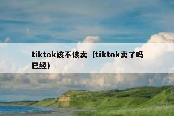 tiktok该不该卖(tiktok卖了吗已经) 第1张 tiktok该不该卖(tiktok卖了吗已经) 第1张