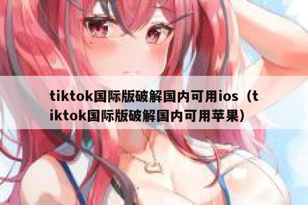 tiktok国际版破解国内可用ios（tiktok国际版破解国内可用苹果） 第1张