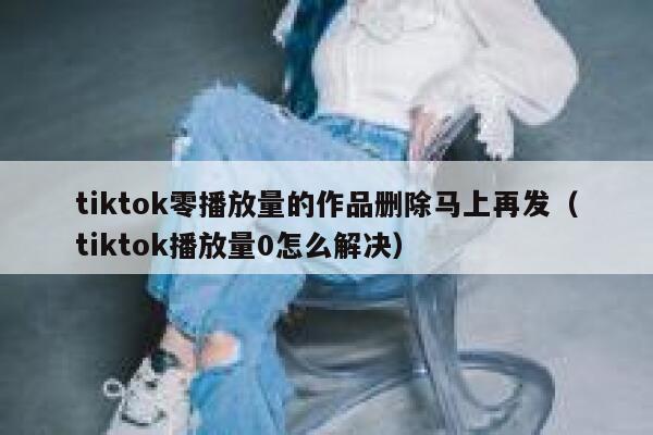 tiktok零播放量的作品删除马上再发（tiktok播放量0怎么解决） 第1张