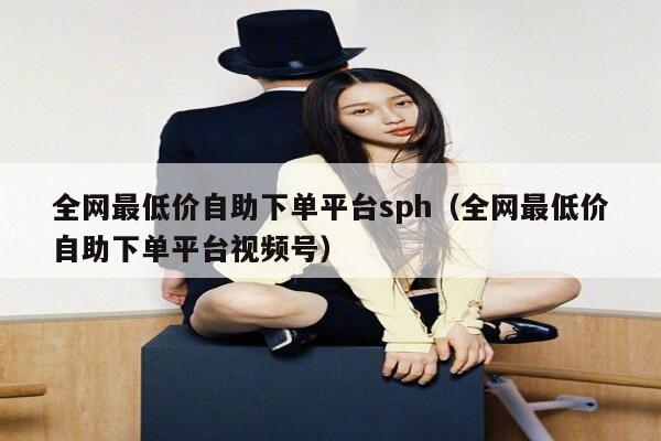 全网最低价自助下单平台sph（全网最低价自助下单平台视频号） 第1张