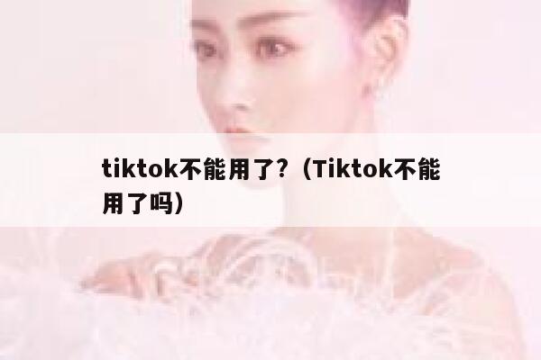 tiktok不能用了?（Tiktok不能用了吗） 第1张