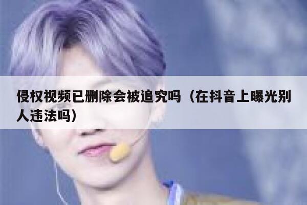 侵权视频已删除会被追究吗（在抖音上曝光别人违法吗） 第1张